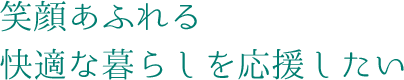 笑顔あふれる快適な暮らしを応援したい